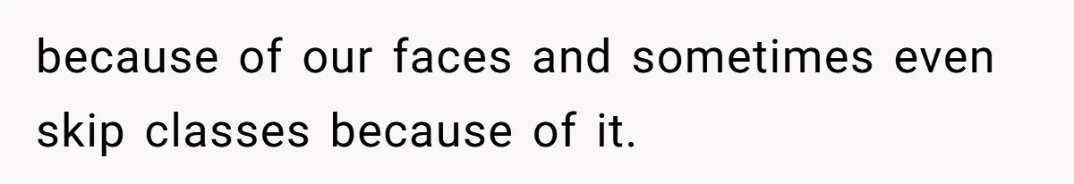 because of our faces and sometimes even skip classes because of it.