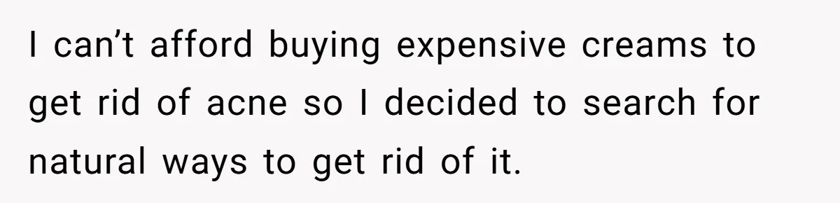 I can’t afford buying expensive creams to get rid of acne so I decided to search for natural ways to get rid of it.