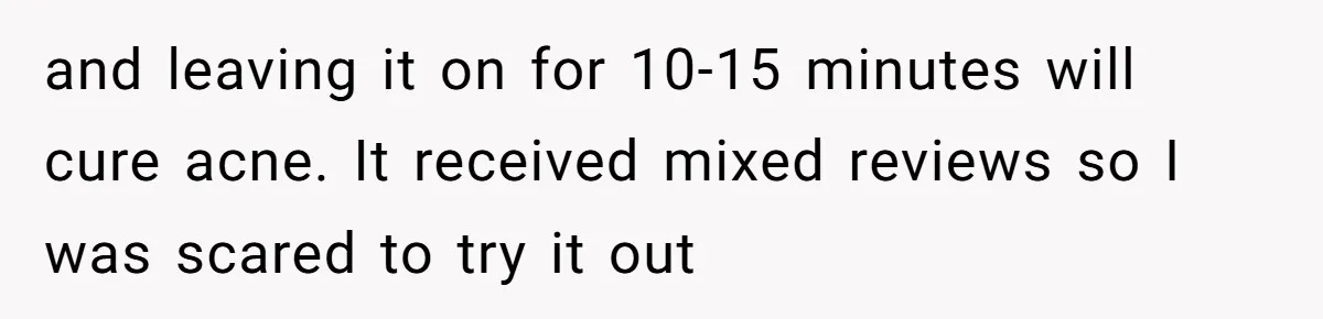 and leaving it on for 10-15 minutes will cure acne. It received mixed reviews so I was scared to try it out
