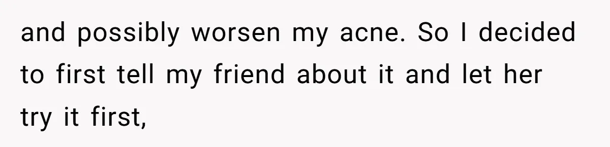 and possibly worsen my acne. So I decided to first tell my friend about it and let her try it first,