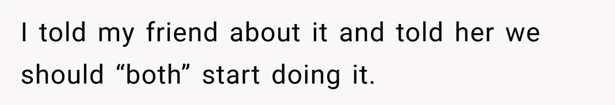 I told my friend about it and told her we should “both” start doing it.