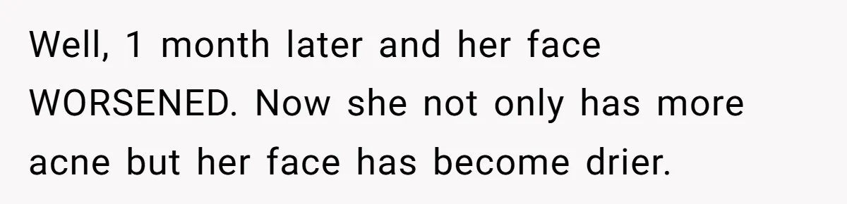 Well, 1 month later and her face WORSENED. Now she not only has more acne but her face has become drier.