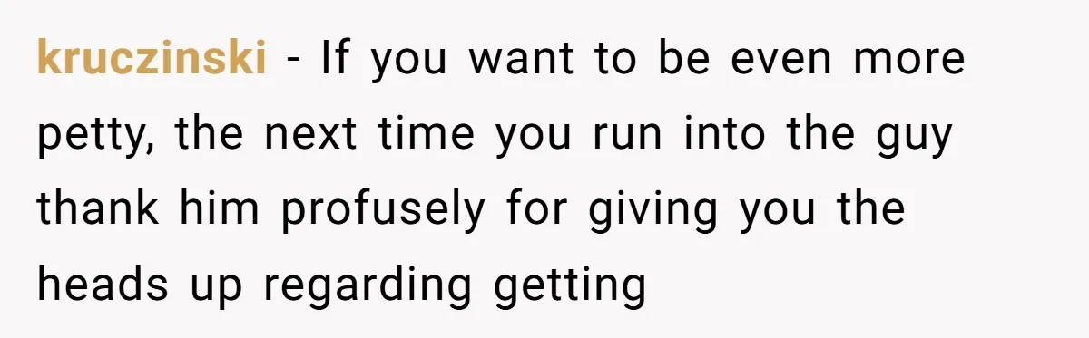 kruczinski − If you want to be even more petty, the next time you run into the guy thank him profusely for giving you the heads up regarding getting