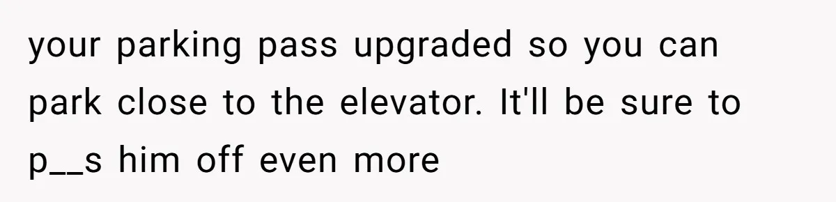 your parking pass upgraded so you can park close to the elevator. It'll be sure to p__s him off even more