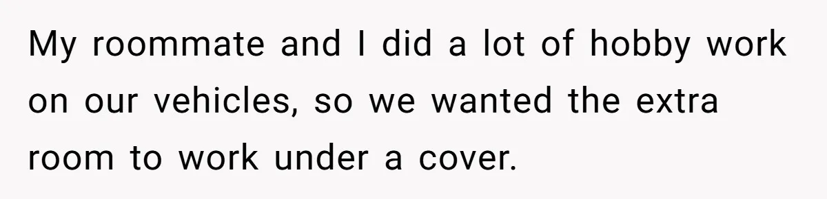 My roommate and I did a lot of hobby work on our vehicles, so we wanted the extra room to work under a cover.