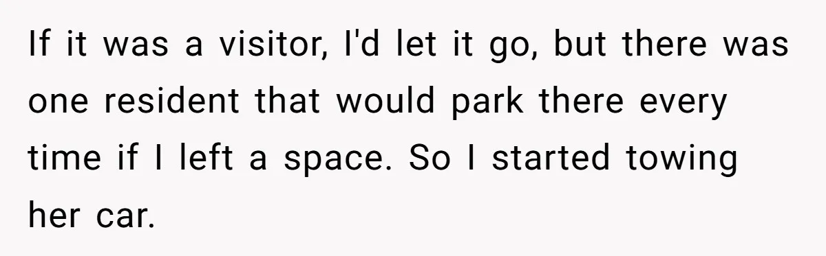 If it was a visitor, I'd let it go, but there was one resident that would park there every time if I left a space. So I started towing her...