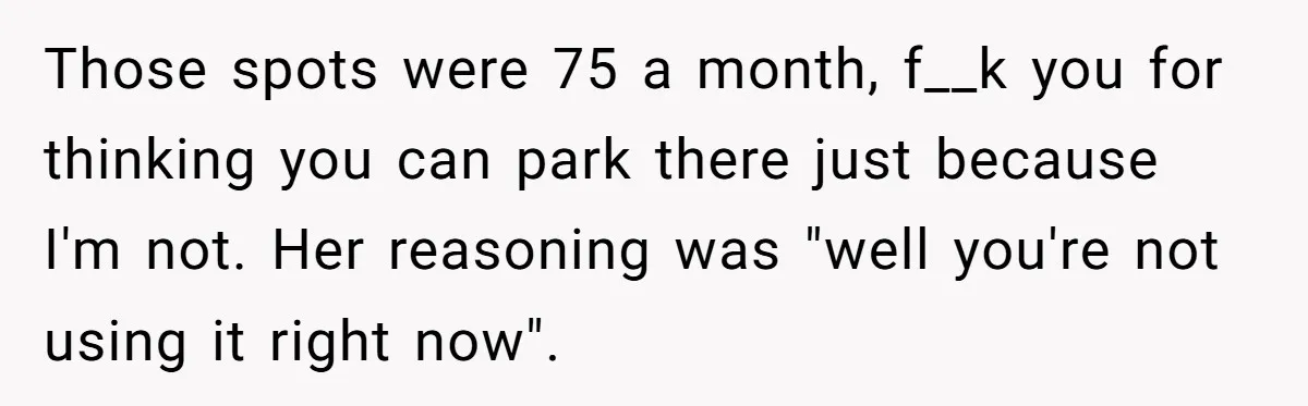 Those spots were 75 a month, f__k you for thinking you can park there just because I'm not. Her reasoning was "well you're not using it right now".