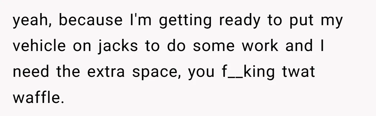 yeah, because I'm getting ready to put my vehicle on jacks to do some work and I need the extra space, you f__king twat waffle.