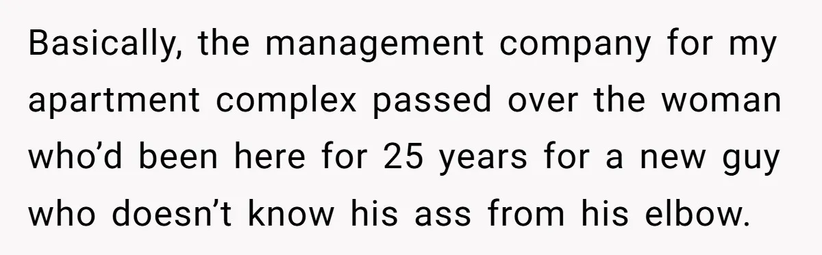 Management Snubs Loyal Employee, Budget ‘Miraculously’ Opens Up for Tenant Upgrades Basically, the management company for my apartment complex passed over the woman who’d been here for 25 years for a new guy who doesn’t know his ass from his elbow.