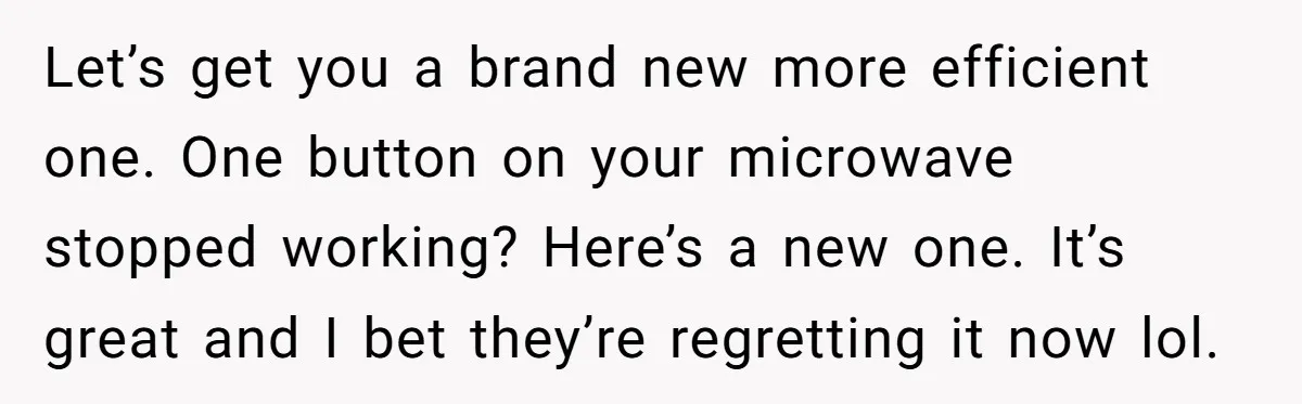 Management Snubs Loyal Employee, Budget ‘Miraculously’ Opens Up for Tenant Upgrades Let’s get you a brand new more efficient one. One button on your microwave stopped working? Here’s a new one. It’s great and I bet they’re regretting it now lol.