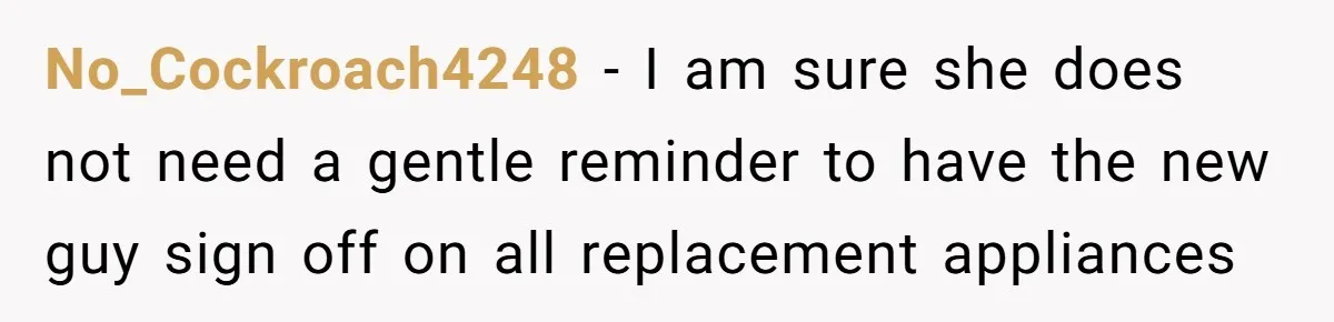 Management Snubs Loyal Employee, Budget ‘Miraculously’ Opens Up for Tenant Upgrades No_Cockroach4248 − I am sure she does not need a gentle reminder to have the new guy sign off on all replacement appliances