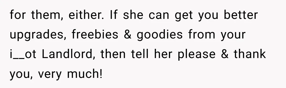 Management Snubs Loyal Employee, Budget ‘Miraculously’ Opens Up for Tenant Upgrades for them, either. If she can get you better upgrades, freebies & goodies from your i__ot Landlord, then tell her please & thank you, very much!