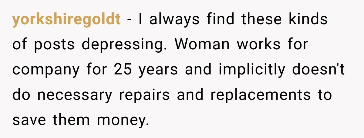 Management Snubs Loyal Employee, Budget ‘Miraculously’ Opens Up for Tenant Upgrades yorkshiregoldt − I always find these kinds of posts depressing. Woman works for company for 25 years and implicitly doesn't do necessary repairs and replacements to save them money.