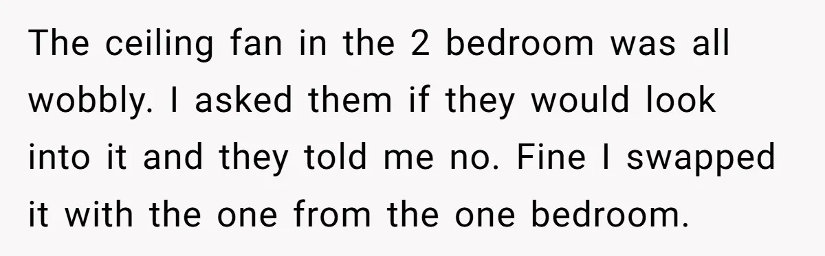 Management Snubs Loyal Employee, Budget ‘Miraculously’ Opens Up for Tenant Upgrades The ceiling fan in the 2 bedroom was all wobbly. I asked them if they would look into it and they told me no. Fine I swapped it with the...
