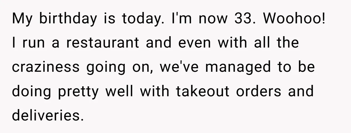 Asked to Sleep In on His Birthday - Gets Woken Up at 8 A.M. by a ‘Surprise’ and Loses It My birthday is today. I'm now 33. Woohoo! I run a restaurant and even with all the craziness going on, we've managed to be doing pretty well with takeout orders...