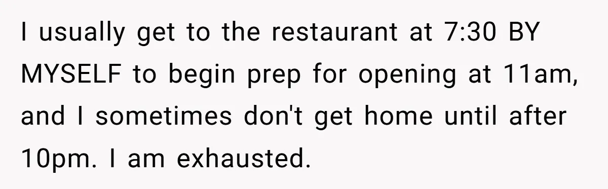 Asked to Sleep In on His Birthday - Gets Woken Up at 8 A.M. by a ‘Surprise’ and Loses It I usually get to the restaurant at 7:30 BY MYSELF to begin prep for opening at 11am, and I sometimes don't get home until after 10pm. I am exhausted.