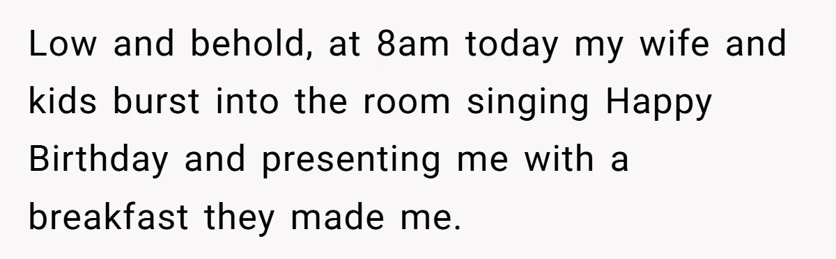 Asked to Sleep In on His Birthday - Gets Woken Up at 8 A.M. by a ‘Surprise’ and Loses It Low and behold, at 8am today my wife and kids burst into the room singing Happy Birthday and presenting me with a breakfast they made me.