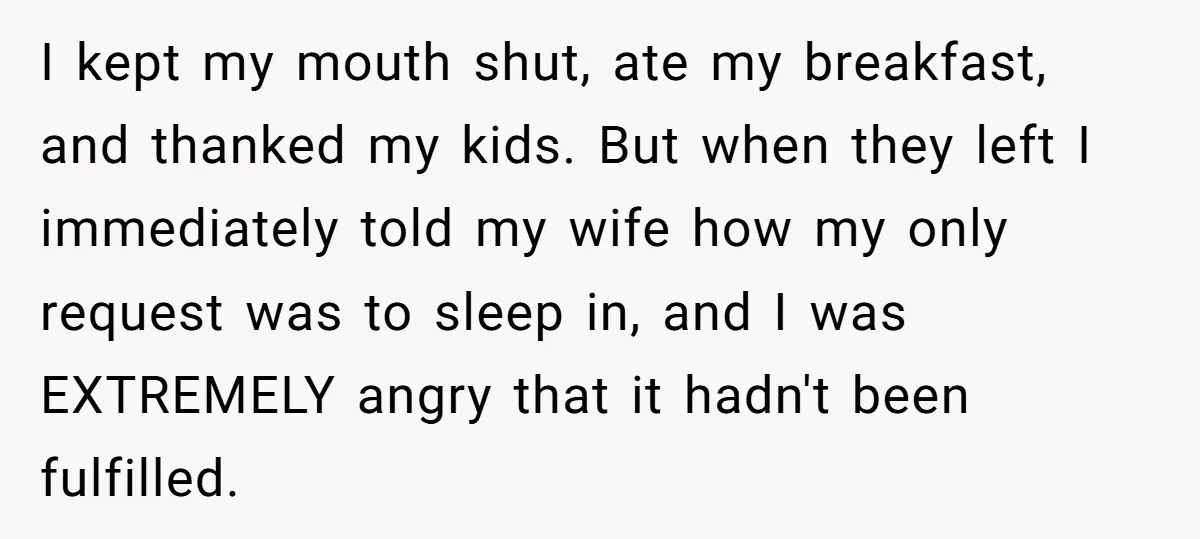 Asked to Sleep In on His Birthday - Gets Woken Up at 8 A.M. by a ‘Surprise’ and Loses It I kept my mouth shut, ate my breakfast, and thanked my kids. But when they left I immediately told my wife how my only request was to sleep in, and...