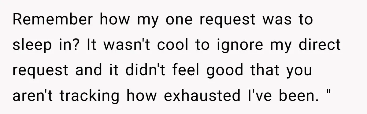 Asked to Sleep In on His Birthday - Gets Woken Up at 8 A.M. by a ‘Surprise’ and Loses It Remember how my one request was to sleep in? It wasn't cool to ignore my direct request and it didn't feel good that you aren't tracking how exhausted I've been....