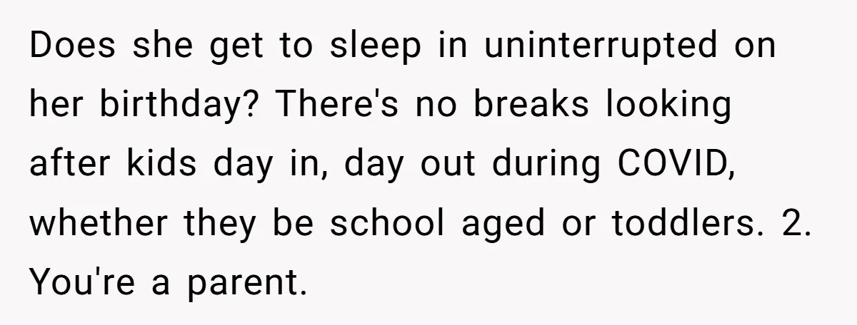 Asked to Sleep In on His Birthday - Gets Woken Up at 8 A.M. by a ‘Surprise’ and Loses It Does she get to sleep in uninterrupted on her birthday? There's no breaks looking after kids day in, day out during COVID, whether they be school aged or toddlers. 2....