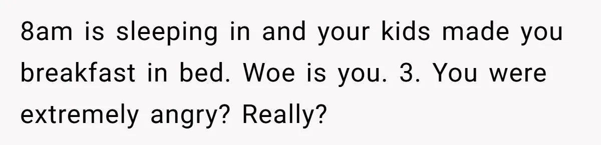 Asked to Sleep In on His Birthday - Gets Woken Up at 8 A.M. by a ‘Surprise’ and Loses It 8am is sleeping in and your kids made you breakfast in bed. Woe is you. 3. You were extremely angry? Really?