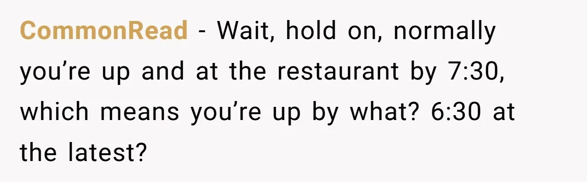 Asked to Sleep In on His Birthday - Gets Woken Up at 8 A.M. by a ‘Surprise’ and Loses It CommonRead − Wait, hold on, normally you’re up and at the restaurant by 7:30, which means you’re up by what? 6:30 at the latest?
