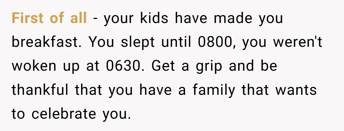 Asked to Sleep In on His Birthday - Gets Woken Up at 8 A.M. by a ‘Surprise’ and Loses It First of all - your kids have made you breakfast. You slept until 0800, you weren't woken up at 0630. Get a grip and be thankful that you have a...