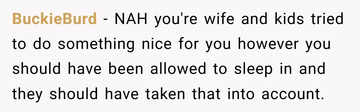 Asked to Sleep In on His Birthday - Gets Woken Up at 8 A.M. by a ‘Surprise’ and Loses It BuckieBurd − NAH you're wife and kids tried to do something nice for you however you should have been allowed to sleep in and they should have taken that into...