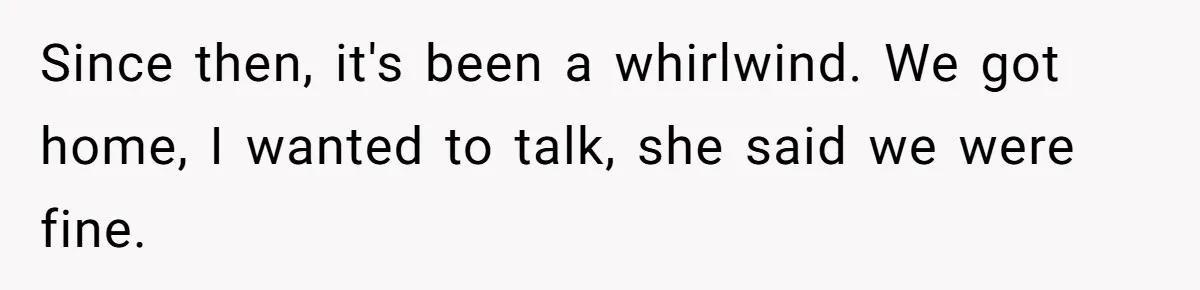 Since then, it's been a whirlwind. We got home, I wanted to talk, she said we were fine.