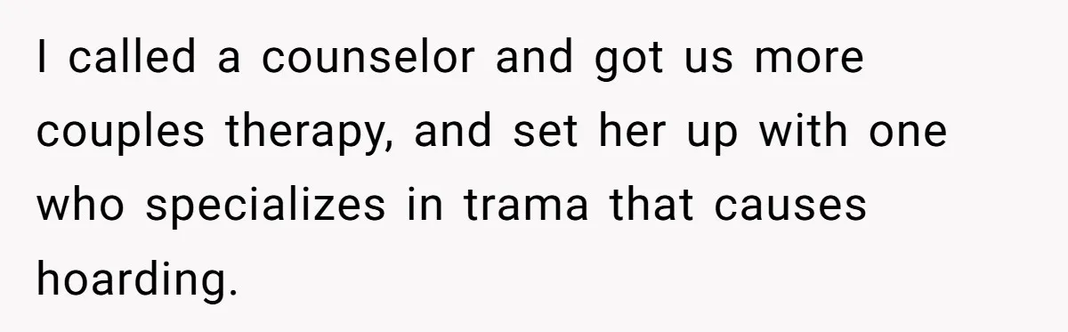 I called a counselor and got us more couples therapy, and set her up with one who specializes in trama that causes hoarding.
