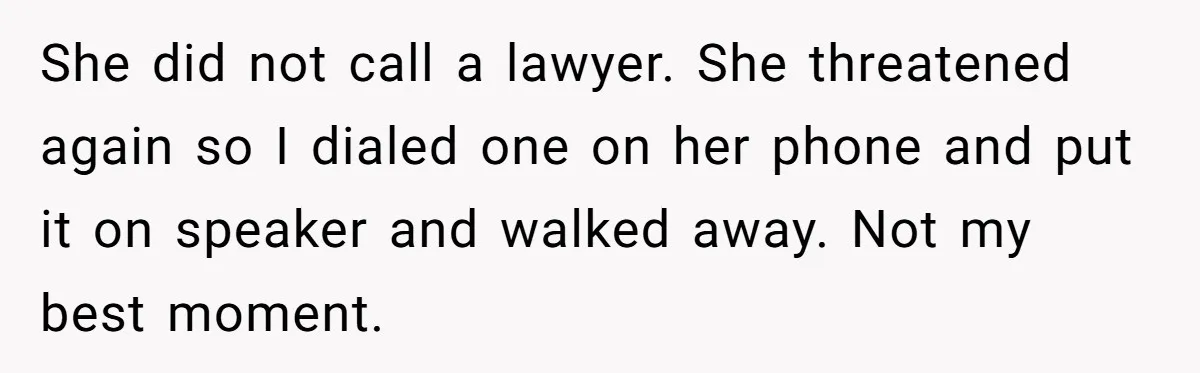 She did not call a lawyer. She threatened again so I dialed one on her phone and put it on speaker and walked away. Not my best moment.