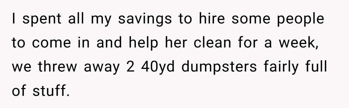 I spent all my savings to hire some people to come in and help her clean for a week, we threw away 2 40yd dumpsters fairly full of stuff.