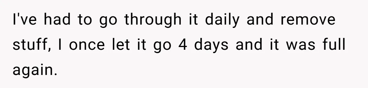 I've had to go through it daily and remove stuff, I once let it go 4 days and it was full again.