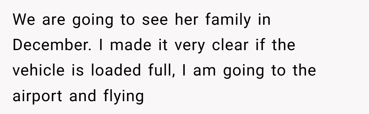 We are going to see her family in December. I made it very clear if the vehicle is loaded full, I am going to the airport and flying
