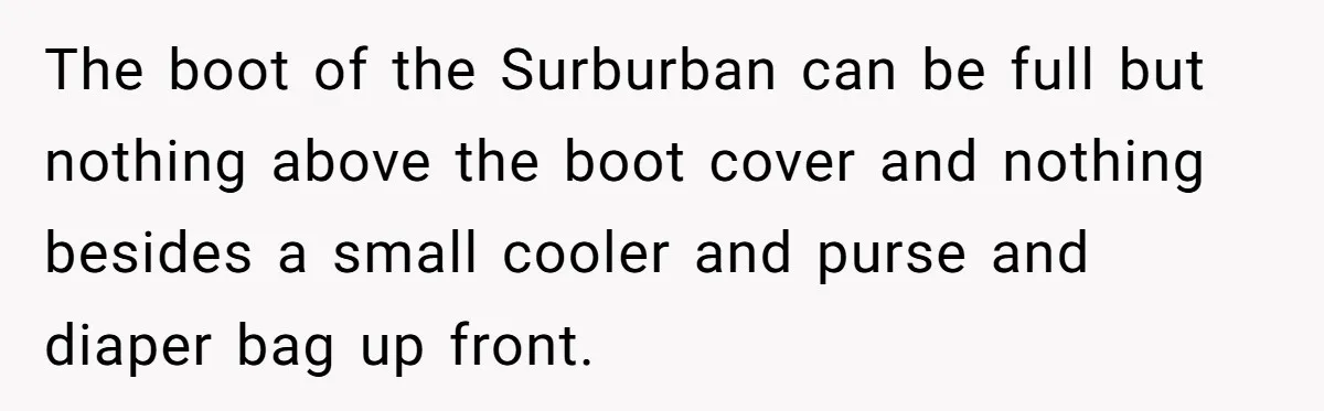 The boot of the Surburban can be full but nothing above the boot cover and nothing besides a small cooler and purse and diaper bag up front.