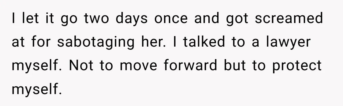 I let it go two days once and got screamed at for sabotaging her. I talked to a lawyer myself. Not to move forward but to protect myself.