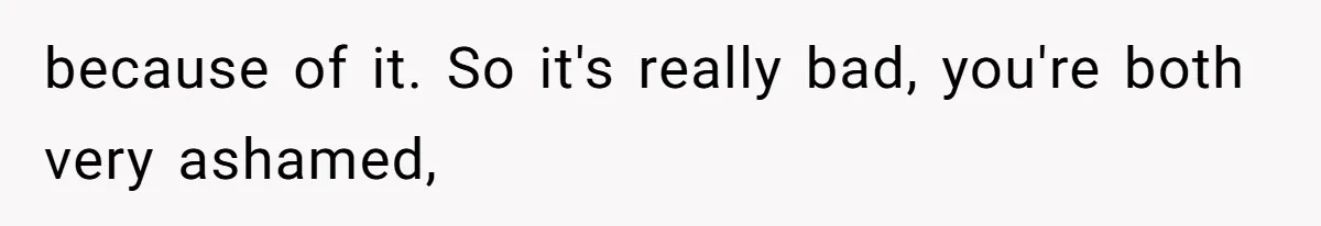 because of it. So it's really bad, you're both very ashamed,