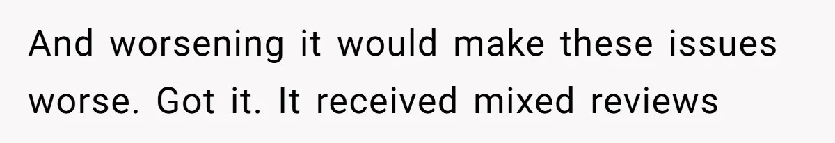 And worsening it would make these issues worse. Got it. It received mixed reviews