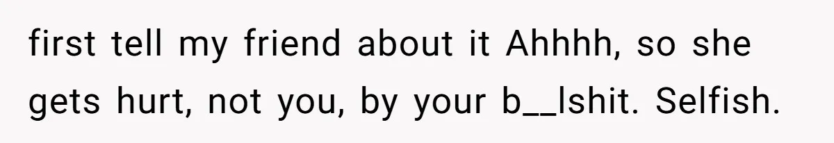 first tell my friend about it Ahhhh, so she gets hurt, not you, by your b__lshit. Selfish.