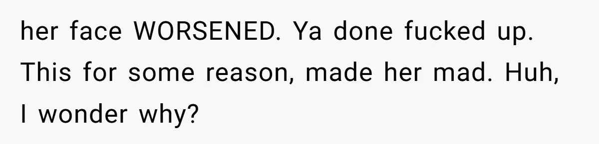 her face WORSENED. Ya done fucked up. This for some reason, made her mad. Huh, I wonder why?