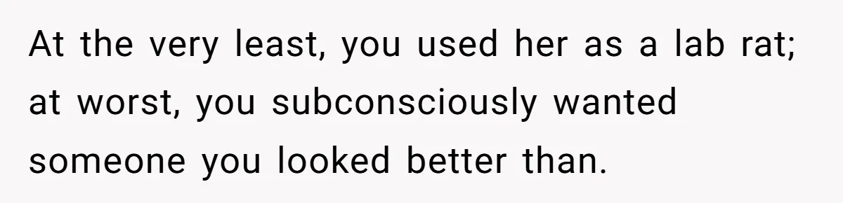 At the very least, you used her as a lab rat; at worst, you subconsciously wanted someone you looked better than.