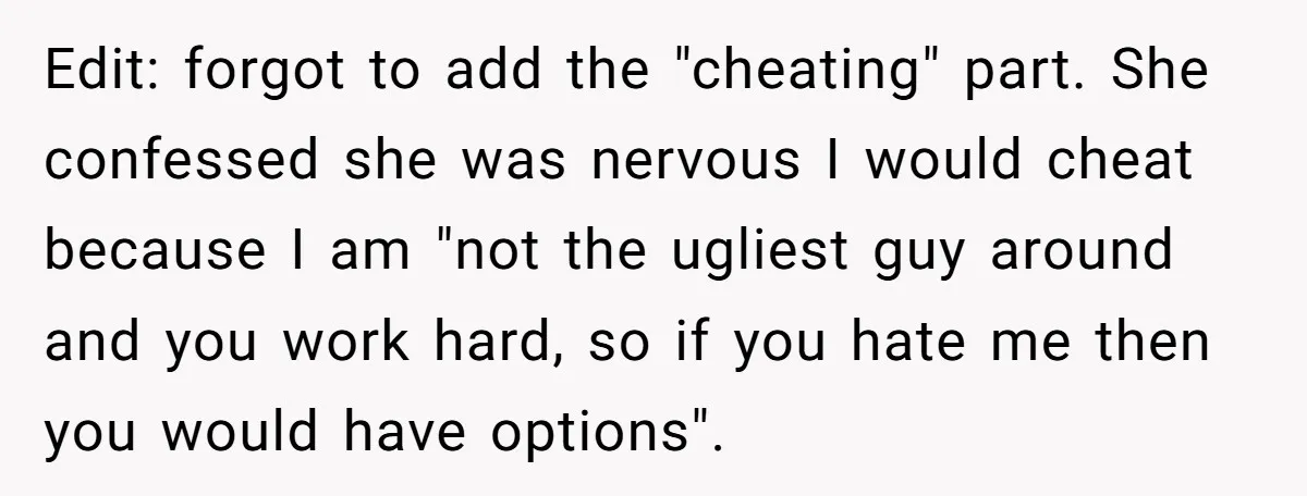 Edit: forgot to add the "cheating" part. She confessed she was nervous I would cheat because I am "not the ugliest guy around and you work hard, so if you...