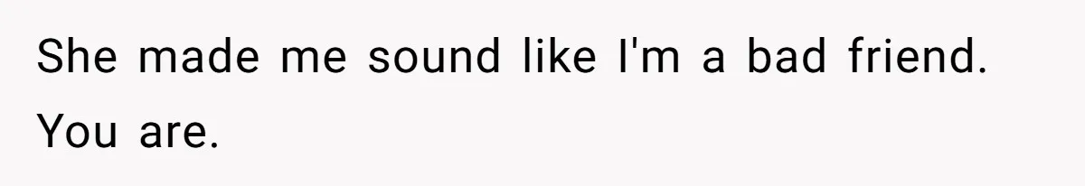 She made me sound like I'm a bad friend. You are.