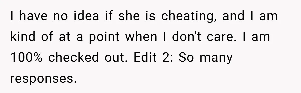 I have no idea if she is cheating, and I am kind of at a point when I don't care. I am 100% checked out. Edit 2: So many responses.