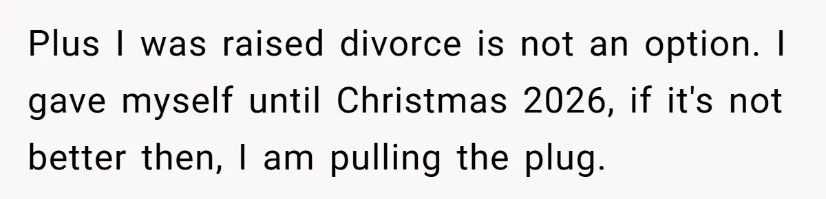 Plus I was raised divorce is not an option. I gave myself until Christmas 2026, if it's not better then, I am pulling the plug.