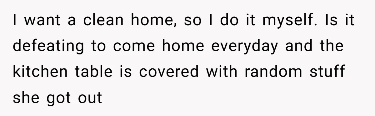 I want a clean home, so I do it myself. Is it defeating to come home everyday and the kitchen table is covered with random stuff she got out