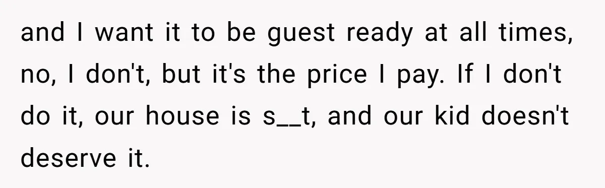 and I want it to be guest ready at all times, no, I don't, but it's the price I pay. If I don't do it, our house is s__t, and...