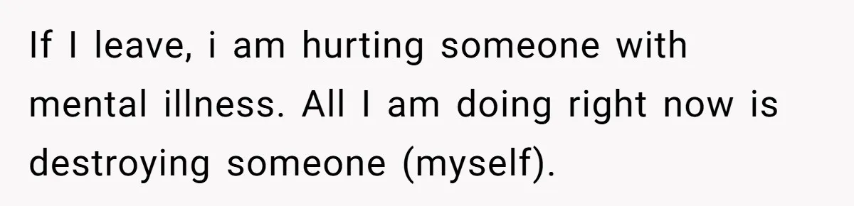 If I leave, i am hurting someone with mental illness. All I am doing right now is destroying someone (myself).