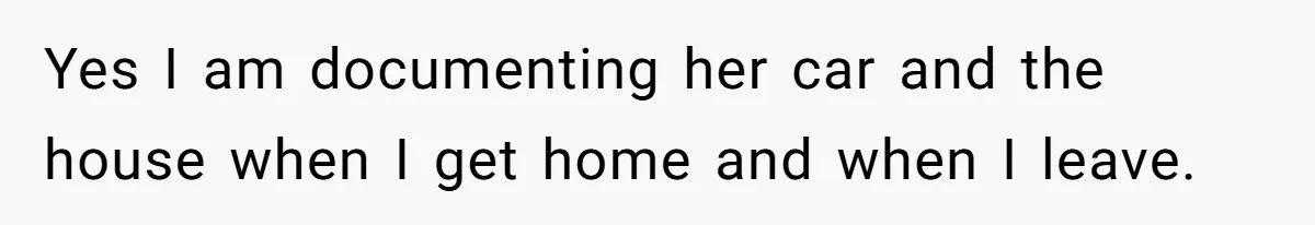 Yes I am documenting her car and the house when I get home and when I leave.