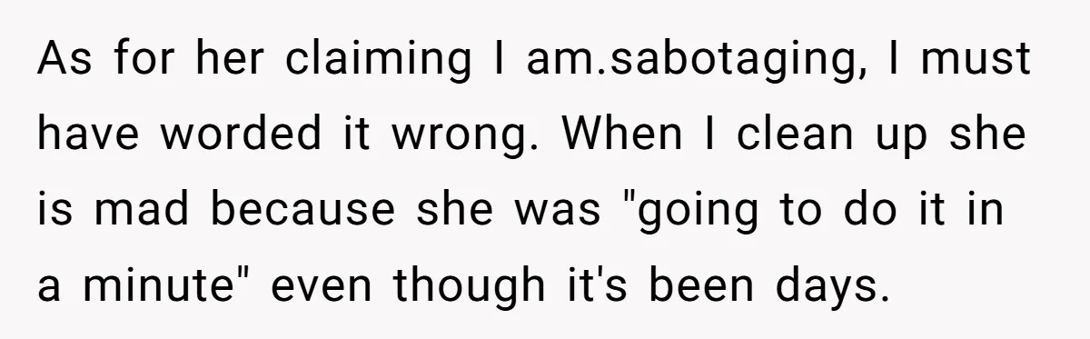 As for her claiming I am.sabotaging, I must have worded it wrong. When I clean up she is mad because she was "going to do it in a minute" even...
